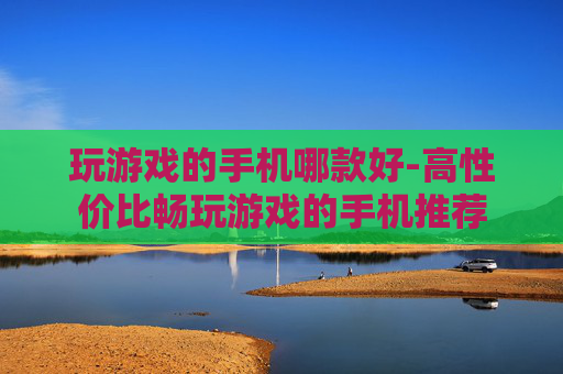 玩游戏的手机哪款好-高性价比畅玩游戏的手机推荐