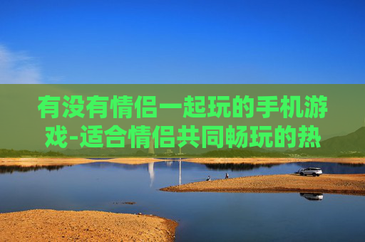 有没有情侣一起玩的手机游戏-适合情侣共同畅玩的热门手机游戏推荐