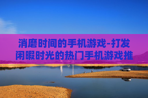 消磨时间的手机游戏-打发闲暇时光的热门手机游戏推荐