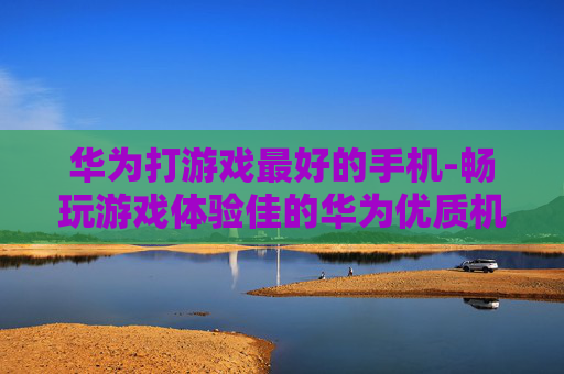 华为打游戏最好的手机-畅玩游戏体验佳的华为优质机型