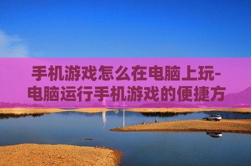 手机游戏怎么在电脑上玩-电脑运行手机游戏的便捷方法