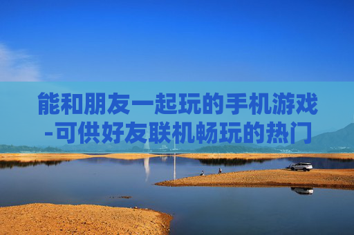 能和朋友一起玩的手机游戏-可供好友联机畅玩的热门手机游戏