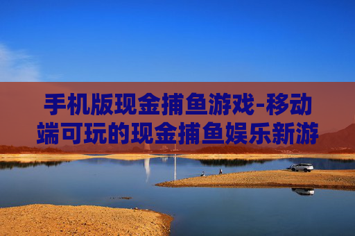 手机版现金捕鱼游戏-移动端可玩的现金捕鱼娱乐新游