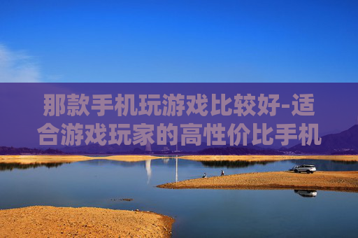 那款手机玩游戏比较好-适合游戏玩家的高性价比手机推荐 那款手机玩游戏比较好-适合游戏玩家的高性价比手机推荐