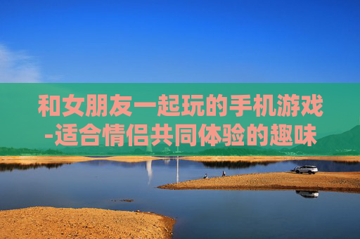 和女朋友一起玩的手机游戏-适合情侣共同体验的趣味手机游戏