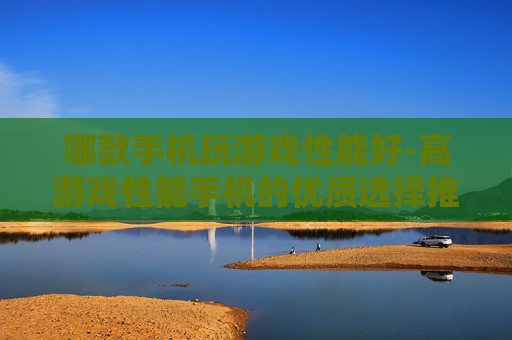 哪款手机玩游戏性能好-高游戏性能手机的优质选择推荐
