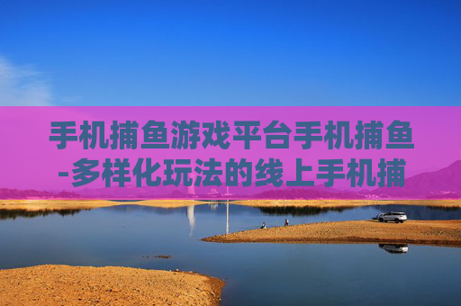 手机捕鱼游戏平台手机捕鱼-多样化玩法的线上手机捕鱼游戏新去处