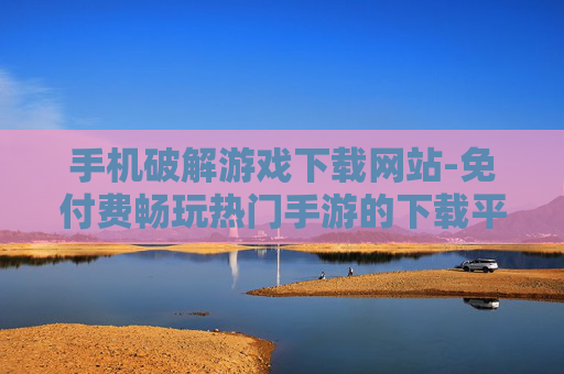手机破解游戏下载网站-免付费畅玩热门手游的下载平台