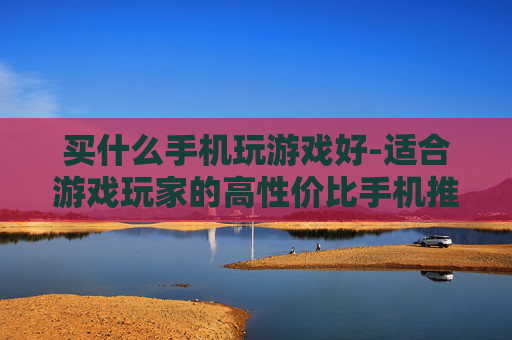 买什么手机玩游戏好-适合游戏玩家的高性价比手机推荐
