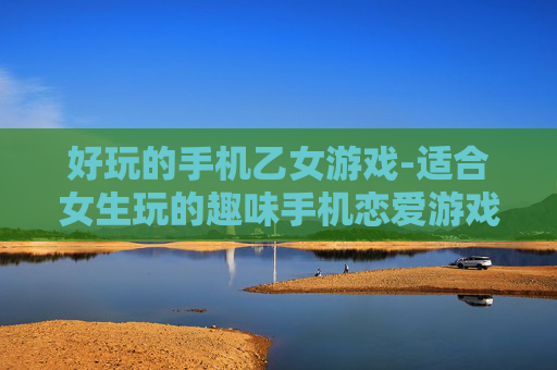 好玩的手机乙女游戏-适合女生玩的趣味手机恋爱游戏