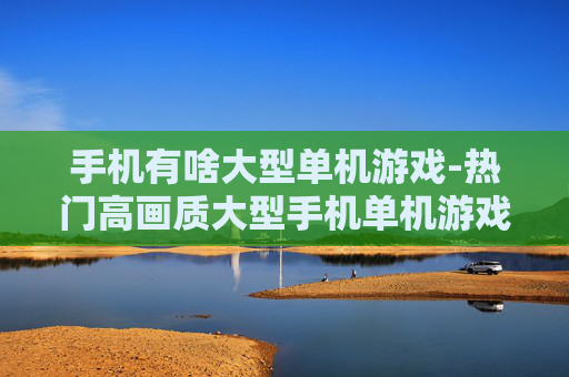 手机有啥大型单机游戏-热门高画质大型手机单机游戏推荐