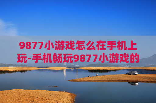 9877小游戏怎么在手机上玩-手机畅玩9877小游戏的实用方法