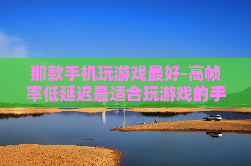 那款手机玩游戏最好-高帧率低延迟最适合玩游戏的手机推荐