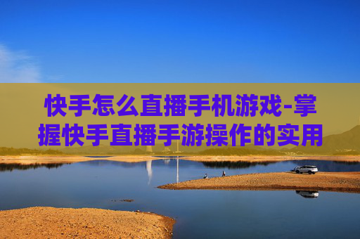 快手怎么直播手机游戏-掌握快手直播手游操作的实用技巧