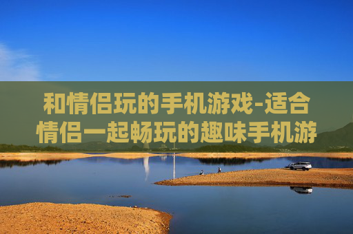 和情侣玩的手机游戏-适合情侣一起畅玩的趣味手机游戏