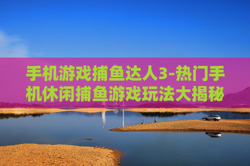 手机游戏捕鱼达人3-热门手机休闲捕鱼游戏玩法大揭秘