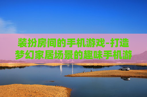 装扮房间的手机游戏-打造梦幻家居场景的趣味手机游戏