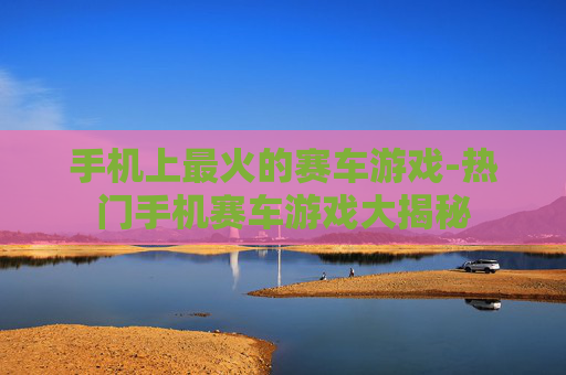手机上最火的赛车游戏-热门手机赛车游戏大揭秘
