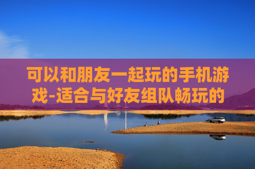 可以和朋友一起玩的手机游戏-适合与好友组队畅玩的热门手游推荐