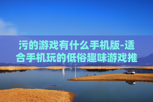 污的游戏有什么手机版-适合手机玩的低俗趣味游戏推荐