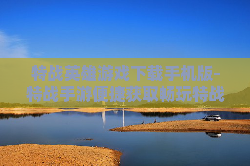 特战英雄游戏下载手机版-特战手游便捷获取畅玩特战英雄体验