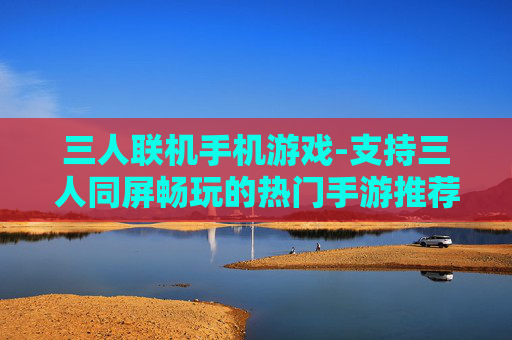 三人联机手机游戏-支持三人同屏畅玩的热门手游推荐