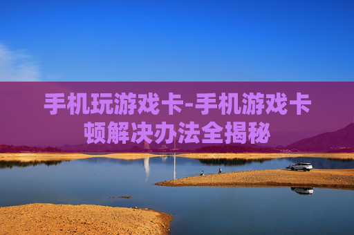 手机玩游戏卡-手机游戏卡顿解决办法全揭秘