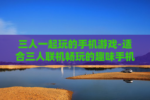 三人一起玩的手机游戏-适合三人联机畅玩的趣味手机游戏