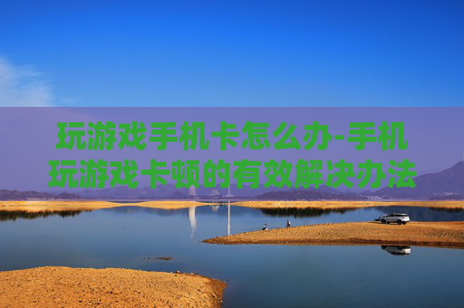 玩游戏手机卡怎么办-手机玩游戏卡顿的有效解决办法