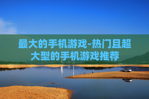 最大的手机游戏-热门且超大型的手机游戏推荐