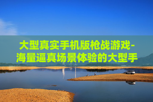 大型真实手机版枪战游戏-海量逼真场景体验的大型手机枪战游戏 大型真实手机版枪战游戏-海量逼真场景体验的大型手机枪战游戏