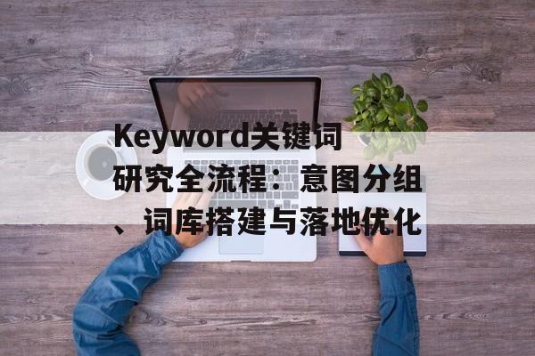 Keyword关键词研究全流程：意图分组、词库搭建与落地优化