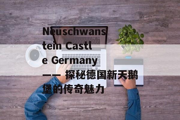 Neuschwanstein Castle Germany —— 探秘德国新天鹅堡的传奇魅力