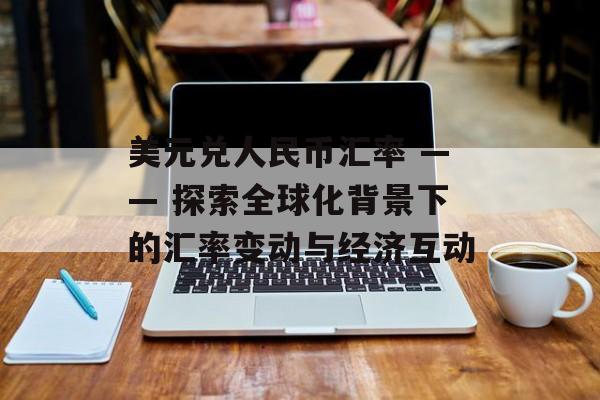 美元兑人民币汇率 —— 探索全球化背景下的汇率变动与经济互动