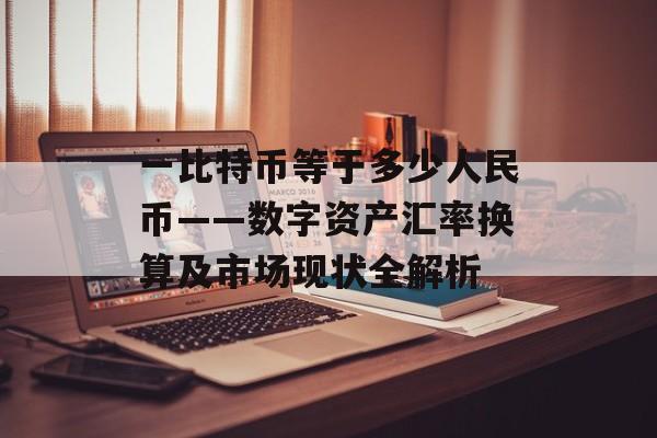 一比特币等于多少人民币——数字资产汇率换算及市场现状全解析