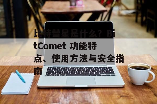 比特彗星是什么?BitComet 功能特点、使用方法与安全指南