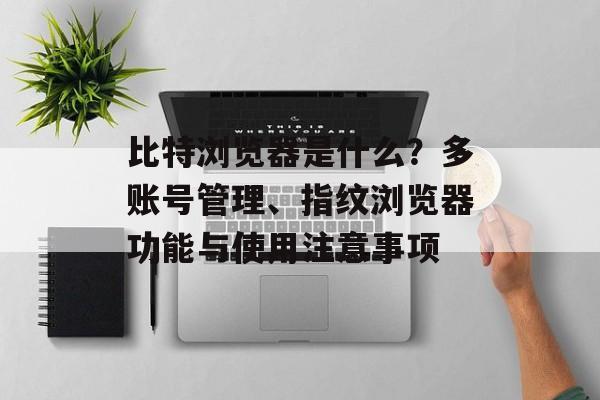 比特浏览器是什么？多账号管理、指纹浏览器功能与使用注意事项