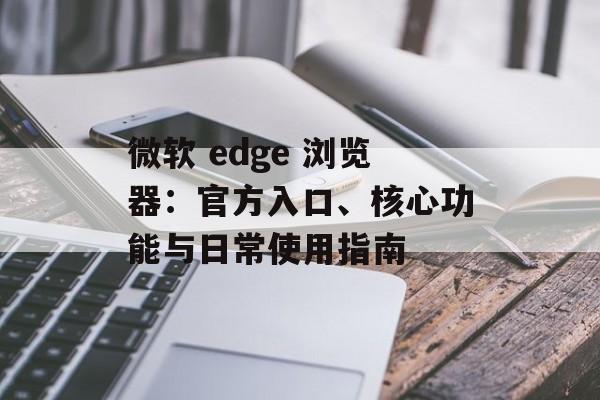 微软 edge 浏览器:官方入口、核心功能与日常使用指南