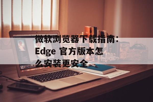 微软浏览器下载指南:Edge 官方版本怎么安装更安全 微软浏览器下载指南:Edge 官方版本怎么安装更安全